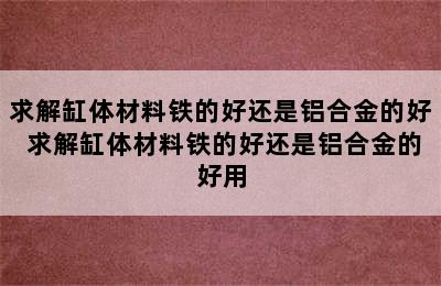 求解缸体材料铁的好还是铝合金的好 求解缸体材料铁的好还是铝合金的好用